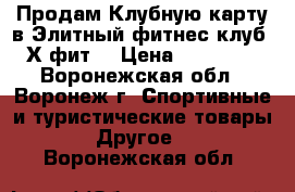 Продам Клубную карту в Элитный фитнес-клуб “Х-фит“ › Цена ­ 38 900 - Воронежская обл., Воронеж г. Спортивные и туристические товары » Другое   . Воронежская обл.